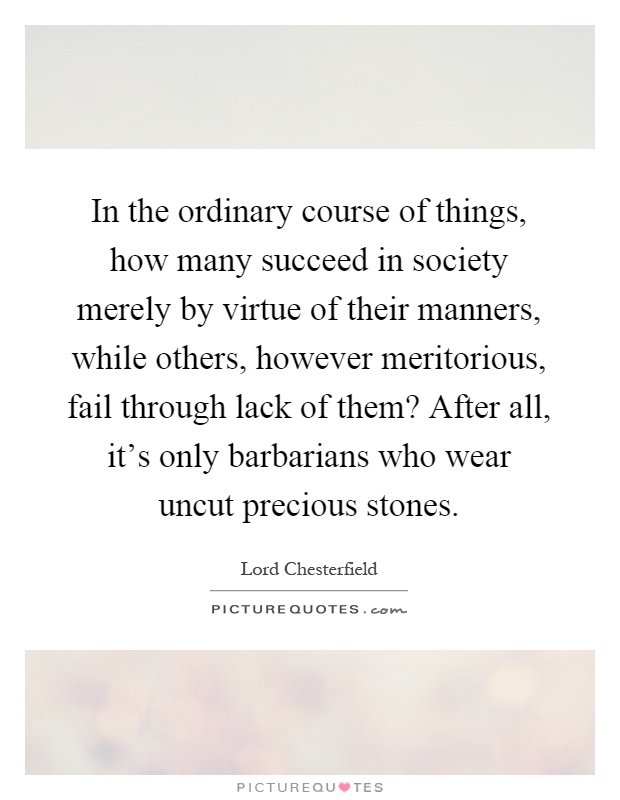 In the ordinary course of things, how many succeed in society merely by virtue of their manners, while others, however meritorious, fail through lack of them? After all, it's only barbarians who wear uncut precious stones Picture Quote #1