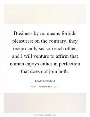Business by no means forbids pleasures; on the contrary, they reciprocally season each other; and I will venture to affirm that noman enjoys either in perfection that does not join both Picture Quote #1