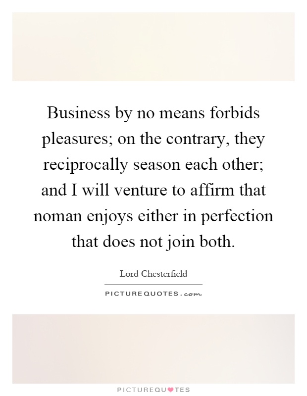 Business by no means forbids pleasures; on the contrary, they reciprocally season each other; and I will venture to affirm that noman enjoys either in perfection that does not join both Picture Quote #1
