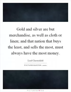 Gold and silver are but merchandise, as well as cloth or linen; and that nation that buys the least, and sells the most, must always have the most money Picture Quote #1