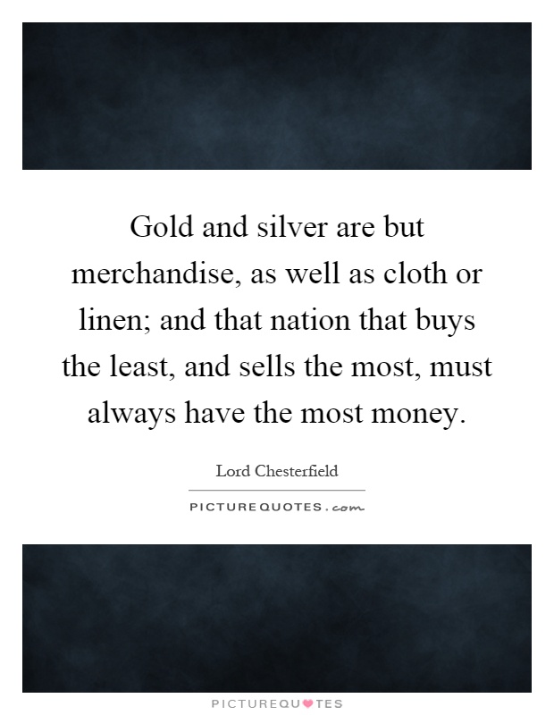 Gold and silver are but merchandise, as well as cloth or linen; and that nation that buys the least, and sells the most, must always have the most money Picture Quote #1