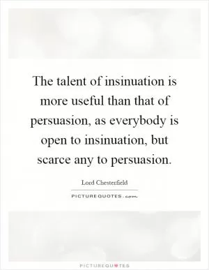 The talent of insinuation is more useful than that of persuasion, as everybody is open to insinuation, but scarce any to persuasion Picture Quote #1