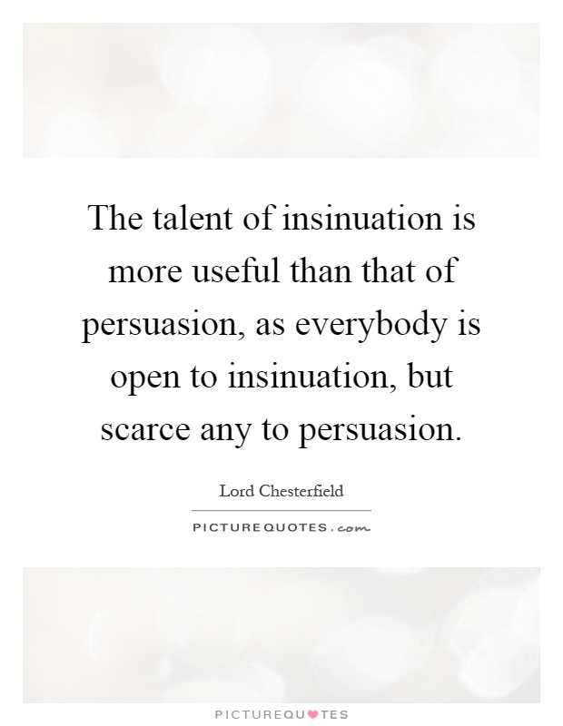 The talent of insinuation is more useful than that of persuasion, as everybody is open to insinuation, but scarce any to persuasion Picture Quote #1