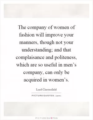 The company of women of fashion will improve your manners, though not your understanding; and that complaisance and politeness, which are so useful in men’s company, can only be acquired in women’s Picture Quote #1