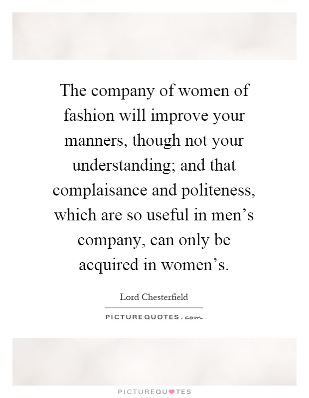 The company of women of fashion will improve your manners, though not your understanding; and that complaisance and politeness, which are so useful in men's company, can only be acquired in women's Picture Quote #1