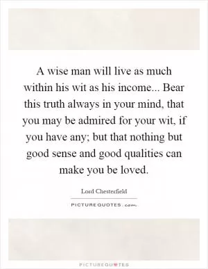 A wise man will live as much within his wit as his income... Bear this truth always in your mind, that you may be admired for your wit, if you have any; but that nothing but good sense and good qualities can make you be loved Picture Quote #1
