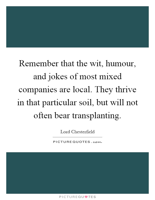 Remember that the wit, humour, and jokes of most mixed companies are local. They thrive in that particular soil, but will not often bear transplanting Picture Quote #1