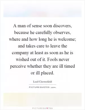 A man of sense soon discovers, because he carefully observes, where and how long he is welcome; and takes care to leave the company at least as soon as he is wished out of it. Fools never perceive whether they are ill timed or ill placed Picture Quote #1