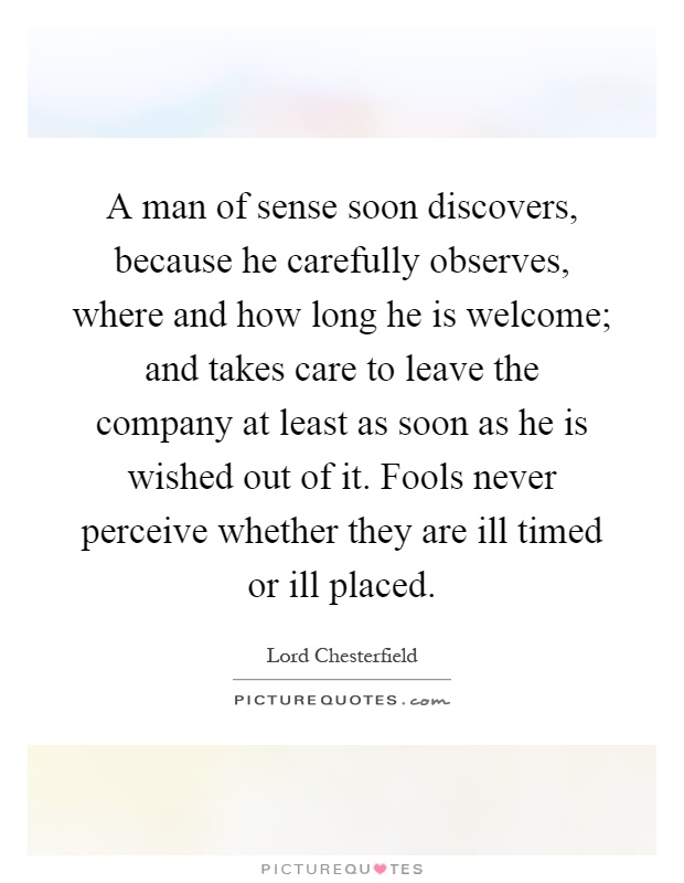 A man of sense soon discovers, because he carefully observes, where and how long he is welcome; and takes care to leave the company at least as soon as he is wished out of it. Fools never perceive whether they are ill timed or ill placed Picture Quote #1