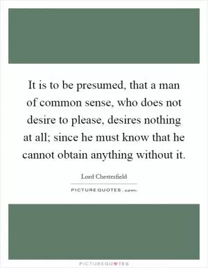 It is to be presumed, that a man of common sense, who does not desire to please, desires nothing at all; since he must know that he cannot obtain anything without it Picture Quote #1