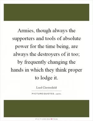 Armies, though always the supporters and tools of absolute power for the time being, are always the destroyers of it too; by frequently changing the hands in which they think proper to lodge it Picture Quote #1