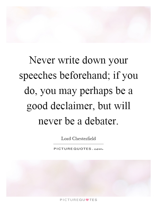 Never write down your speeches beforehand; if you do, you may perhaps be a good declaimer, but will never be a debater Picture Quote #1