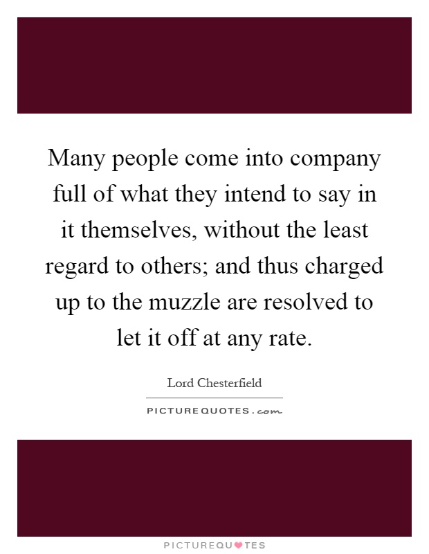 Many people come into company full of what they intend to say in it themselves, without the least regard to others; and thus charged up to the muzzle are resolved to let it off at any rate Picture Quote #1