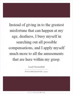 Instead of giving in to the greatest misfortune that can happen at my age, deafness, I busy myself in searching out all possible compensations, and I apply myself much more to all the amusements that are here within my grasp Picture Quote #1
