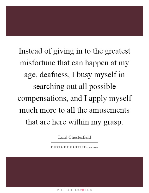 Instead of giving in to the greatest misfortune that can happen at my age, deafness, I busy myself in searching out all possible compensations, and I apply myself much more to all the amusements that are here within my grasp Picture Quote #1