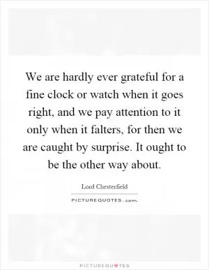 We are hardly ever grateful for a fine clock or watch when it goes right, and we pay attention to it only when it falters, for then we are caught by surprise. It ought to be the other way about Picture Quote #1