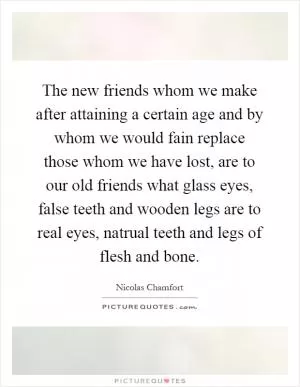 The new friends whom we make after attaining a certain age and by whom we would fain replace those whom we have lost, are to our old friends what glass eyes, false teeth and wooden legs are to real eyes, natrual teeth and legs of flesh and bone Picture Quote #1