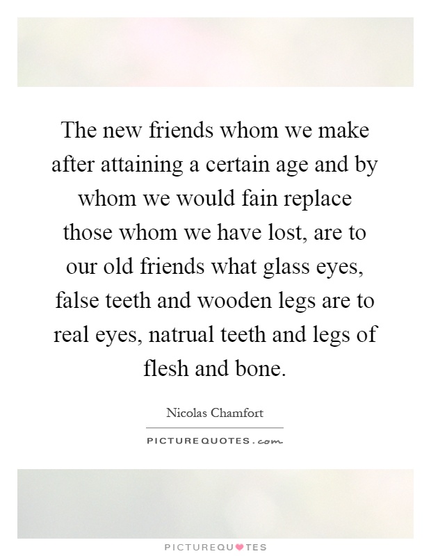 The new friends whom we make after attaining a certain age and by whom we would fain replace those whom we have lost, are to our old friends what glass eyes, false teeth and wooden legs are to real eyes, natrual teeth and legs of flesh and bone Picture Quote #1