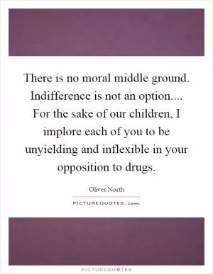 There is no moral middle ground. Indifference is not an option.... For the sake of our children, I implore each of you to be unyielding and inflexible in your opposition to drugs Picture Quote #1