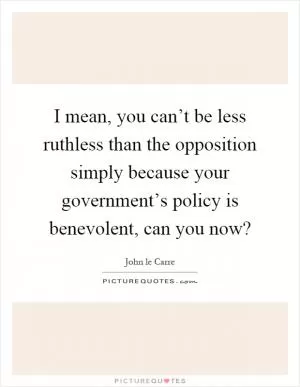 I mean, you can’t be less ruthless than the opposition simply because your government’s policy is benevolent, can you now? Picture Quote #1