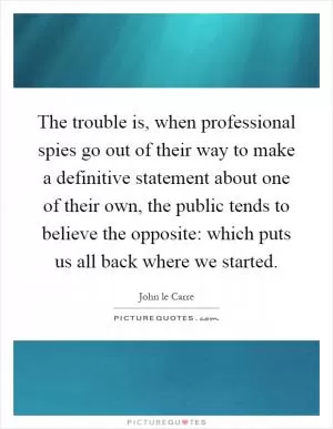 The trouble is, when professional spies go out of their way to make a definitive statement about one of their own, the public tends to believe the opposite: which puts us all back where we started Picture Quote #1