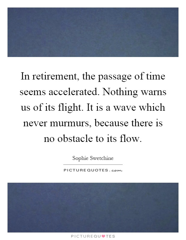 In retirement, the passage of time seems accelerated. Nothing warns us of its flight. It is a wave which never murmurs, because there is no obstacle to its flow Picture Quote #1