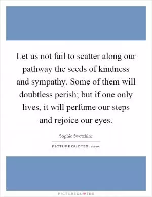 Let us not fail to scatter along our pathway the seeds of kindness and sympathy. Some of them will doubtless perish; but if one only lives, it will perfume our steps and rejoice our eyes Picture Quote #1