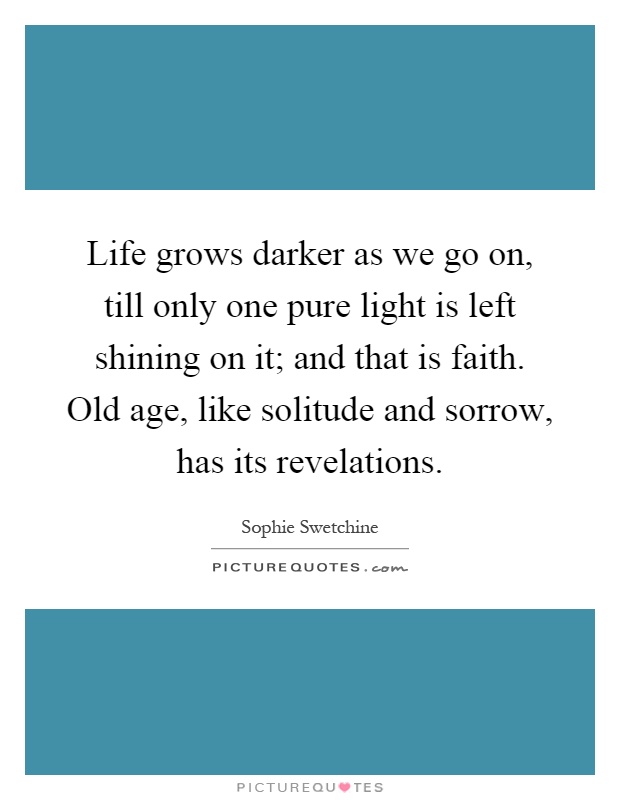 Life grows darker as we go on, till only one pure light is left shining on it; and that is faith. Old age, like solitude and sorrow, has its revelations Picture Quote #1