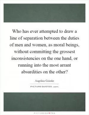 Who has ever attempted to draw a line of separation between the duties of men and women, as moral beings, without committing the grossest inconsistencies on the one hand, or running into the most arrant absurdities on the other? Picture Quote #1