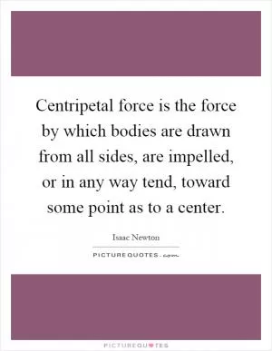 Centripetal force is the force by which bodies are drawn from all sides, are impelled, or in any way tend, toward some point as to a center Picture Quote #1