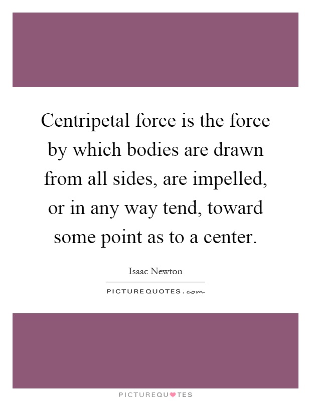 Centripetal force is the force by which bodies are drawn from all sides, are impelled, or in any way tend, toward some point as to a center Picture Quote #1