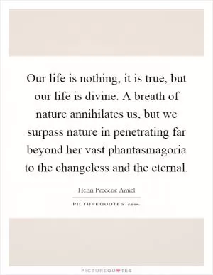 Our life is nothing, it is true, but our life is divine. A breath of nature annihilates us, but we surpass nature in penetrating far beyond her vast phantasmagoria to the changeless and the eternal Picture Quote #1