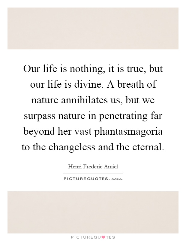 Our life is nothing, it is true, but our life is divine. A breath of nature annihilates us, but we surpass nature in penetrating far beyond her vast phantasmagoria to the changeless and the eternal Picture Quote #1