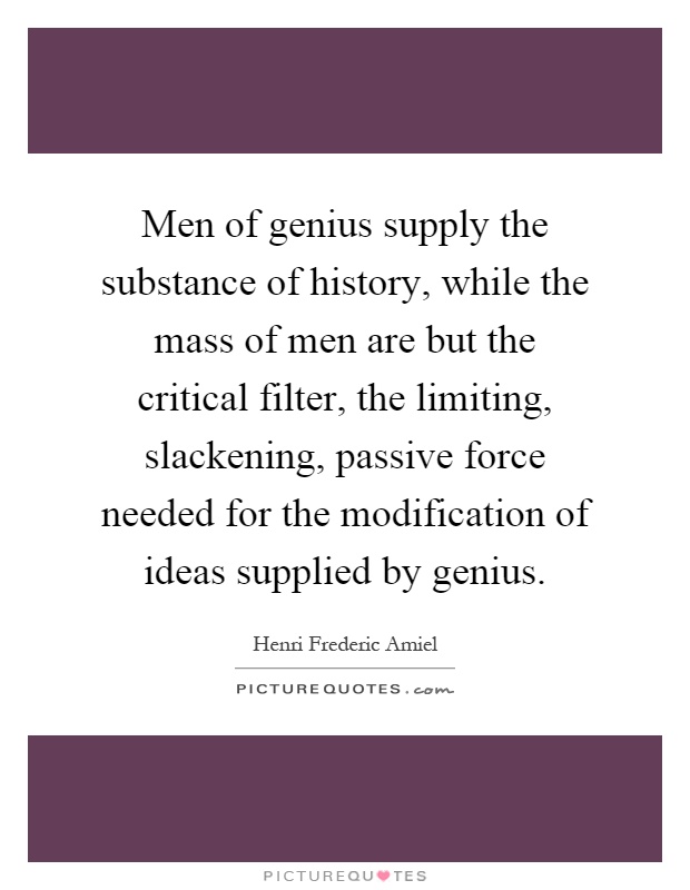 Men of genius supply the substance of history, while the mass of men are but the critical filter, the limiting, slackening, passive force needed for the modification of ideas supplied by genius Picture Quote #1