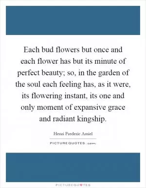 Each bud flowers but once and each flower has but its minute of perfect beauty; so, in the garden of the soul each feeling has, as it were, its flowering instant, its one and only moment of expansive grace and radiant kingship Picture Quote #1