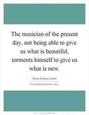 The musician of the present day, not being able to give us what is beautiful, torments himself to give us what is new Picture Quote #1