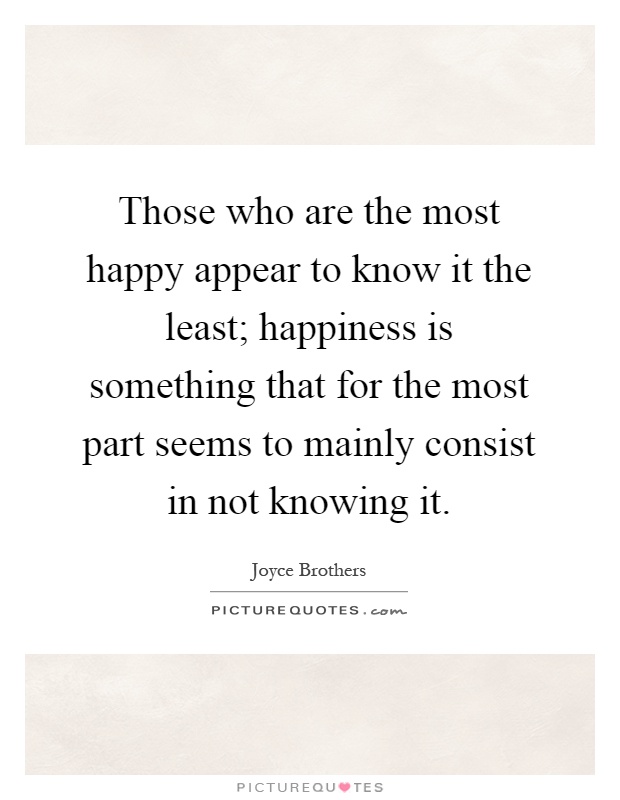 Those who are the most happy appear to know it the least; happiness is something that for the most part seems to mainly consist in not knowing it Picture Quote #1