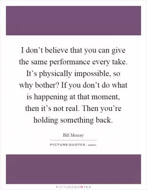 I don’t believe that you can give the same performance every take. It’s physically impossible, so why bother? If you don’t do what is happening at that moment, then it’s not real. Then you’re holding something back Picture Quote #1
