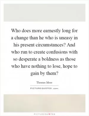 Who does more earnestly long for a change than he who is uneasy in his present circumstances? And who run to create confusions with so desperate a boldness as those who have nothing to lose, hope to gain by them? Picture Quote #1