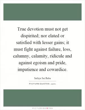 True devotion must not get dispirited; nor elated or satisfied with lesser gains; it must fight against failure, loss, calumny, calamity, ridicule and against egoism and pride, impatience and cowardice Picture Quote #1