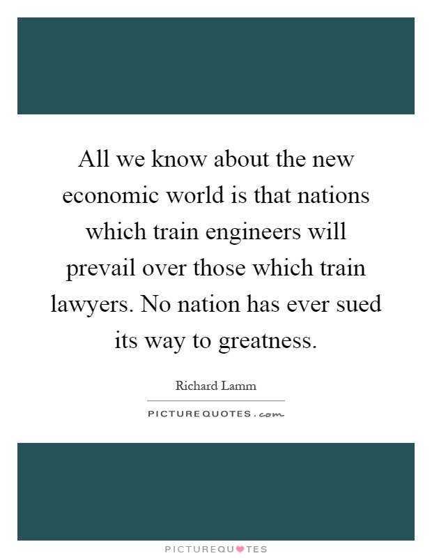 All we know about the new economic world is that nations which train engineers will prevail over those which train lawyers. No nation has ever sued its way to greatness Picture Quote #1