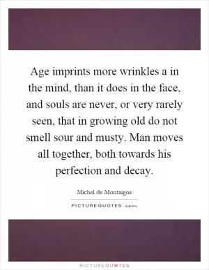 Age imprints more wrinkles a in the mind, than it does in the face, and souls are never, or very rarely seen, that in growing old do not smell sour and musty. Man moves all together, both towards his perfection and decay Picture Quote #1