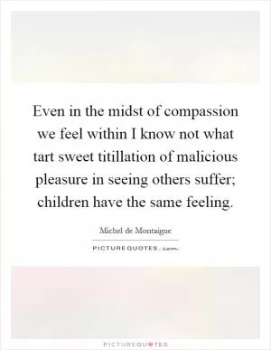 Even in the midst of compassion we feel within I know not what tart sweet titillation of malicious pleasure in seeing others suffer; children have the same feeling Picture Quote #1