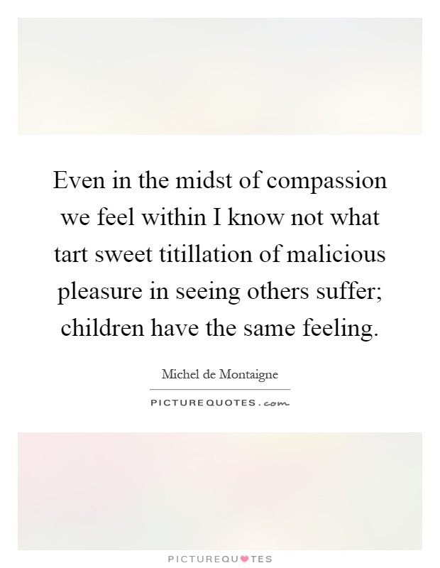 Even in the midst of compassion we feel within I know not what tart sweet titillation of malicious pleasure in seeing others suffer; children have the same feeling Picture Quote #1