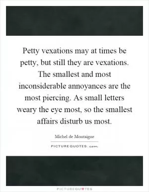 Petty vexations may at times be petty, but still they are vexations. The smallest and most inconsiderable annoyances are the most piercing. As small letters weary the eye most, so the smallest affairs disturb us most Picture Quote #1