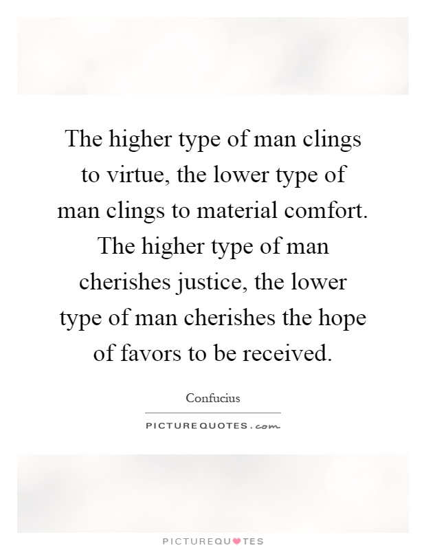 The higher type of man clings to virtue, the lower type of man clings to material comfort. The higher type of man cherishes justice, the lower type of man cherishes the hope of favors to be received Picture Quote #1