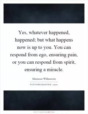 Yes, whatever happened, happened; but what happens now is up to you. You can respond from ego, ensuring pain, or you can respond from spirit, ensuring a miracle Picture Quote #1
