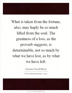 What is taken from the fortune, also, may haply be so much lifted from the soul. The greatness of a loss, as the proverb suggests, is determinable, not so much by what we have lost, as by what we have left Picture Quote #1