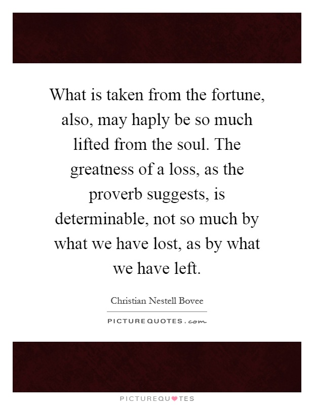 What is taken from the fortune, also, may haply be so much lifted from the soul. The greatness of a loss, as the proverb suggests, is determinable, not so much by what we have lost, as by what we have left Picture Quote #1