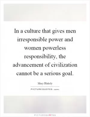 In a culture that gives men irresponsible power and women powerless responsibility, the advancement of civilization cannot be a serious goal Picture Quote #1